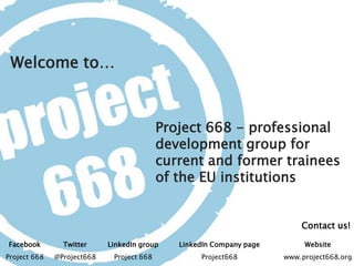 Contact us!
Welcome to…
Facebook Twitter LinkedIn group LinkedIn Company page Website
Project 668 @Project668 Project 668 Project668 www.project668.org
Project 668 - professional
development group for
current and former trainees
of the EU institutions
 