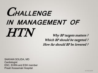 CHALLENGE
IN MANAGEMENT OF
HTN
21/05/2018
SAKHAN SOLIDA, MD
Cardiologist
ESC, EHRA and ESH member
Preah Kossamak Hospital
Why BP targets matters ?
Which BP should be targeted ?
How far should BP be lowered ?
 