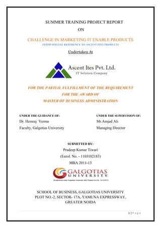 1 | P a g e
SUMMER TRAINING PROJECT REPORT
ON
CHALLENGE IN MARKETING IT ENABLE PRODUCTS
(WITH SPECIAL REFERENCE TO ASCENT ITES PRODUCT)
Undertaken At
FOR THE PARTIAL FULFILLMENT OF THE REQUIREMENT
FOR THE AWARD OF
MASTER OF BUSINESS ADMINISTRATION
UNDER THE GUIDANCE OF: UNDER THE SUPERVISION OF:
Dr. Hemraj Verma Mr.Amjad Ali
Faculty, Galgotias University Managing Director
SUBMITTED BY:
Pradeep Kumar Tiwari
(Enrol. No. - 1103102183)
MBA 2011-13
SCHOOL OF BUSINESS, GALGOTIAS UNIVERSITY
PLOT NO.-2, SECTOR- 17A, YAMUNA EXPRESSWAY,
GREATER NOIDA
 
