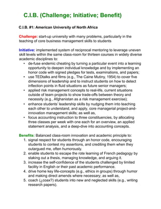 C.I.B. (Challenge; Initiative; Benefit)
C.I.B. #1: American University of North Africa
Challenge: start-up university with many problems, particularly in the
teaching of core business management skills to students
Initiative: implemented system of reciprocal mentoring to leverage uneven
skill levels within the same class-room for thirteen courses in widely diverse
academic disciplines to:
• de-fuse endemic cheating by turning a particular event into a learning
opportunity to deepen individual knowledge and by implementing an
honor code with signed pledges for tests, examinations, and papers;
• use TEDtalks and films (e.g., The Caine Mutiny, 1954) to cover five
dimensions of leadership and to instruct students on how to detect
inflection points in fluid situations as future senior managers;
• applied risk management concepts to real-life, current situations
outside of team projects to show trade-offs between theory and
necessity (e.g., Afghanistan as a risk management exercise);
• enhance students’ leadership skills by nudging them into teaching
each other to understand, and apply, core managerial project-and-
innovation management skills; as well as,
• focus accounting instruction to three constituencies, by allocating
three classes per week with one each for an overview, an applied
statement analysis, and a deep-dive into accounting concepts.
Benefits: Balanced class-room innovation and academic principle to:
1. signal respect for students through an honor code, encouraging
students to contest my assertions, and crediting them when they
outargued me, often humorously.
2. enable students to escape the rote learning of French pedagogy by
staking out a thesis, managing knowledge, and arguing it.
3. increase the self-confidence of the students challenged by limited
facility in English or their past academic performance.
4. drive home key life-concepts (e.g., ethics in groups) through humor
and making direct amends where necessary; as well as,
5. coach (¿coax?) students into new and neglected skills (e.g., writing
research papers).
 