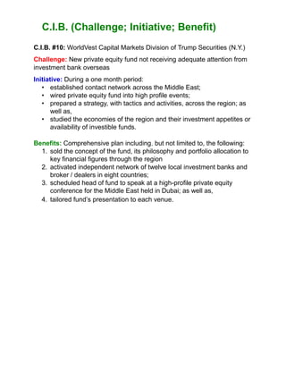 C.I.B. (Challenge; Initiative; Benefit)
C.I.B. #10: WorldVest Capital Markets Division of Trump Securities (N.Y.)
Challenge: New private equity fund not receiving adequate attention from
investment bank overseas
Initiative: During a one month period:
• established contact network across the Middle East;
• wired private equity fund into high profile events;
• prepared a strategy, with tactics and activities, across the region; as
well as,
• studied the economies of the region and their investment appetites or
availability of investible funds.
Benefits: Comprehensive plan including, but not limited to, the following:
1. sold the concept of the fund, its philosophy and portfolio allocation to
key financial figures through the region
2. activated independent network of twelve local investment banks and
broker / dealers in eight countries;
3. scheduled head of fund to speak at a high-profile private equity
conference for the Middle East held in Dubai; as well as,
4. tailored fund’s presentation to each venue.
 