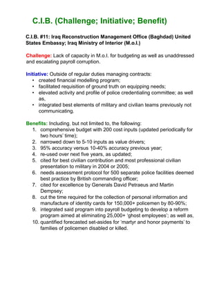 C.I.B. (Challenge; Initiative; Benefit)
C.I.B. #11: Iraq Reconstruction Management Office (Baghdad) United
States Embassy; Iraq Ministry of Interior (M.o.I.)
Challenge: Lack of capacity in M.o.I. for budgeting as well as unaddressed
and escalating payroll corruption.
Initiative: Outside of regular duties managing contracts:
• created financial modelling program;
• facilitated requisition of ground truth on equipping needs;
• elevated activity and profile of police credentialing committee; as well
as,
• integrated best elements of military and civilian teams previously not
communicating.
Benefits: Including, but not limited to, the following:
1. comprehensive budget with 200 cost inputs (updated periodically for
two hours’ time);
2. narrowed down to 5-10 inputs as value drivers;
3. 95% accuracy versus 10-40% accuracy previous year;
4. re-used over next five years, as updated;
5. cited for best civilian contribution and most professional civilian
presentation to military in 2004 or 2005;
6. needs assessment protocol for 500 separate police facilities deemed
best practice by British commanding officer;
7. cited for excellence by Generals David Petraeus and Martin
Dempsey;
8. cut the time required for the collection of personal information and
manufacture of identity cards for 150,000+ policemen by 80-90%;
9. integrated said program into payroll budgeting to develop a reform
program aimed at eliminating 25,000+ ‘ghost employees’; as well as,
10. quantified forecasted set-asides for ‘martyr and honor payments’ to
families of policemen disabled or killed.
 