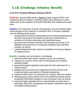 C.I.B. (Challenge; Initiative; Benefit)
C.I.B. #12: Friedman Billings & Ramsey (F.B.R.)
Challenge. January 2003 article in Barron’s highly critical of F.B.R. and
implying conflicts of interest in leading a public stock offering for a client
weeks prior to the revelation of financial difficulties that collapsed the stock
price
Initiative. Per instructions of senior management, set out to publish highly
critical analysis of the customer, to maintain F.B.R.’s company credibility,
over the following three weeks:
• researched the industry fundamentals and the financial statements of
the client, focusing on the problems cited across Wall Street as
evidence of imminent bankruptcy with significant losses;
• de-constructed intricate financials of the company and those of 18
affiliated trust accounts for a composite entreprise-wide cash-flow
analysis; as well as,
• created detailed forecasts, based on liquidation and various degrees
of a going concern.
Benefits. Including, but not limited to, the following:
1. determined that client faced a liquidity crunch, not insolvency;
2. mapped out a route to return client to full liquidity and, therefore,
operating health;
3. persevered despite significant push-back from the sales team for a
critical analysis;
4. detailed rescue scenario to be engineered by bond insurers and
investment banks specializing in financial engineering;
5. realized 40-50% return on investment for investors within two weeks;
6. distinguished by client publicly as the first publishing analyst among
recognized Wall Street analysts to map out escape route; as well as,
7. produced highly regarded primer on securitization to break down a
seemingly ‘black-box’ arrangement into specific institutional roles and
conceptual building blocks.
 