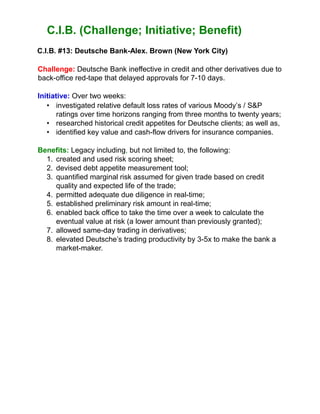 C.I.B. (Challenge; Initiative; Benefit)
C.I.B. #13: Deutsche Bank-Alex. Brown (New York City)
Challenge: Deutsche Bank ineffective in credit and other derivatives due to
back-office red-tape that delayed approvals for 7-10 days.
Initiative: Over two weeks:
• investigated relative default loss rates of various Moody’s / S&P
ratings over time horizons ranging from three months to twenty years;
• researched historical credit appetites for Deutsche clients; as well as,
• identified key value and cash-flow drivers for insurance companies.
Benefits: Legacy including, but not limited to, the following:
1. created and used risk scoring sheet;
2. devised debt appetite measurement tool;
3. quantified marginal risk assumed for given trade based on credit
quality and expected life of the trade;
4. permitted adequate due diligence in real-time;
5. established preliminary risk amount in real-time;
6. enabled back office to take the time over a week to calculate the
eventual value at risk (a lower amount than previously granted);
7. allowed same-day trading in derivatives;
8. elevated Deutsche’s trading productivity by 3-5x to make the bank a
market-maker.
 