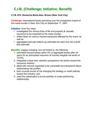 C.I.B. (Challenge; Initiative; Benefit)
C.I.B. #14: Deutsche Bank-Alex. Brown (New York City)
Challenge: International banks panicking over the prospective impact of
the mass-murder in New York City on September 11, 2001.
Initiative: Over four days:
• investigated the various lines of life and property & casualty
insurance to be impacted by the mass murder;
• drilled down on various insured exposures affected by the event; as
well as,
• aggregated granular bottom-up estimates for each line into overall
loss estimate.
Benefits: Legacy including, but not limited to, the following:
1. estimated insured losses within 5% of aggregate losses after six
years for an anticipated reduction of industry tangible net worth of
1015%;
2. integrated unique loss valuation perspective into tactics toward the
insurance industry;
3. allied with insurers expected to be vulnerable but transparent about
deteriorating risk profiles;
4. took unusual course of not changing the strategy or credit policies
toward the industry; and,
5. used the catastrophe to prune portfolio of under-performing
relationships.
 
