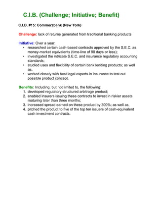 C.I.B. (Challenge; Initiative; Benefit)
C.I.B. #15: Commerzbank (New York)
Challenge: lack of returns generated from traditional banking products
Initiative: Over a year:
• researched certain cash-based contracts approved by the S.E.C. as
money-market equivalents (time-line of 90 days or less);
• investigated the intricate S.E.C. and insurance regulatory accounting
standards;
• studied uses and flexibility of certain bank lending products; as well
as,
• worked closely with best legal experts in insurance to test out
possible product concept.
Benefits: Including, but not limited to, the following:
1. developed regulatory structured arbitrage product;
2. enabled insurers issuing these contracts to invest in riskier assets
maturing later than three months;
3. increased spread earned on these product by 300%; as well as,
4. pitched the product to five of the top ten issuers of cash-equivalent
cash investment contracts.
 