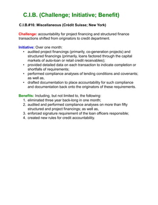C.I.B. (Challenge; Initiative; Benefit)
C.I.B.#16: Miscellaneous (Crédit Suisse; New York)
Challenge: accountability for project financing and structured finance
transactions shifted from originators to credit department.
Initiative: Over one month:
• audited project financings (primarily, co-generation projects) and
structured financings (primarily, loans factored through the capital
markets of auto-loan or retail credit receivables);
• provided detailed data on each transaction to indicate completion or
shortfalls of requirements;
• performed compliance analyses of lending conditions and covenants;
as well as,
• drafted documentation to place accountability for such compliance
and documentation back onto the originators of these requirements.
Benefits: Including, but not limited to, the following:
1. eliminated three year back-long in one month;
2. audited and performed compliance analyses on more than fifty
structured and project financings; as well as,
3. enforced signature requirement of the loan officers responsible;
4. created new rules for credit accountability.
 