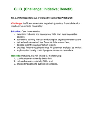 C.I.B. (Challenge; Initiative; Benefit)
C.I.B. #17: Miscellaneous (Hillman Investments; Pittsburgh)
Challenge: inefficiencies evident in gathering various financial data for
start-up investments news-letter.
Initiative: Over three months:
• examined richness and accuracy of data from most accessible
sources;
• authored a training manual reinforcing flat organizational structure;
• trained and supervised four financial data researchers;
• devised incentive compensation system;
• provided follow-through guidance for particular analysts; as well as,
• implemented quality control program to assure clean data.
Benefits: Including, but not limited to, the following:
1. cut data research time by two-thirds;
2. reduced research costs by 50%; and,
3. enabled magazine to publish on schedule.
 