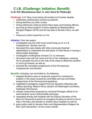 C.I.B. (Challenge; Initiative; Benefit)
C.I.B. #18: Miscellaneous (Sen. H. John Heinz III; Pittsburgh)
Challenge: U.S. Navy nurse being rail-roaded out of career despite:
• satisfactory performance reviews by patients;
• strong testimony by other nurses;
• strong references made by former Navy base commanding officers;
• spurning by direct superior of direct appeals by Representative
Douglas Walgren (D-PA) and the top aide of Senator Heinz; as well
as,
• hang-up by direct supervisor on me.
Initiative: Over two weeks:
• investigated why the chief nurse would hang up on a U.S.
Congressman, Senator and me;
• discussed the case closely with other previously thwarted
stakeholders to understand the soft power of Chief Nurse in issuing a
dishonorable discharge;
• investigated unwillingness of base C.O. to intervene;
• discussed case with the nurse and two of her colleagues, pressing
her to ascertain the dirt on her side of the street to determine whether
or not to go forward; as well as,
• checked the committee assignments of the Pennsylvania
Congressman and Senator.
Benefits: Including, but not limited to, the following:
1. targeted Senators open to reciprocal support for constituent’s
problem in the areas covered by committee and sub-committee
assignments of the Pennsylvania legislators;
2. negotiated investigative support from two Senators influential with
military spending, Messrs Henry Jackson (D-Washington) and Barry
Goldwater (R-Arizona);
3. refused compromise proposed by mid-level Pentagon official of an
administrative versus dishonorable discharge;
4. negotiated directly and heatedly with the Deputy Secretary of the
Navy for Personnel to permit an exception-to-policy to permit nurse to
stay in the Navy and transfer to another Navy hospital; as well as,
5. gave public credit to Senator Heinz and Representative Walgren for
their “joint intervention” on the nurse’s behalf.
 