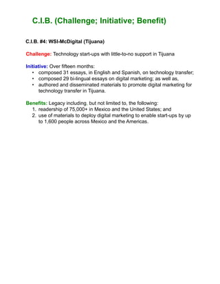 C.I.B. (Challenge; Initiative; Benefit)
C.I.B. #4: WSI-McDigital (Tijuana)
Challenge: Technology start-ups with little-to-no support in Tijuana
Initiative: Over fifteen months:
• composed 31 essays, in English and Spanish, on technology transfer;
• composed 29 bi-lingual essays on digital marketing; as well as,
• authored and disseminated materials to promote digital marketing for
technology transfer in Tijuana.
Benefits: Legacy including, but not limited to, the following:
1. readership of 75,000+ in Mexico and the United States; and
2. use of materials to deploy digital marketing to enable start-ups by up
to 1,600 people across Mexico and the Americas.
 