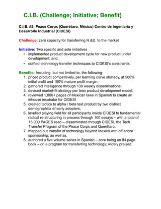 C.I.B. (Challenge; Initiative; Benefit)
C.I.B. #5: Peace Corps (Querétaro, México) Centro de Ingeniería y
Desarrollo Industrial (CIDESI)
Challenge: zero capacity for transferring R.&D. to the market
Initiative: Two specific and sole initiatives
• implemented product development cycle for new product under
development; and,
• crafted technology transfer techniques to CIDESI’s constraints.
Benefits: Including, but not limited to, the following:
1. priced product competitively, per learning curve strategy, at 500%
initial profit and 100% mature profit margin;
2. gathered intelligence through 139 weekly disseminations;
3. devised market-fit strategy per lean product development model;
4. reviewed 1,000+ pages of Mexican laws in Spanish to create an
inhouse incubator for CIDESI
5. created tactics to alpha / beta test product by two distinct
demographics of early adopters;
6. levelled playing field for all participants inside CIDESI to fundamental
radical re-structuring in process through 100 essays – with a total of
15,000 PAGES read – disseminated through CIDESI, the Tech
Transfer Program of the Peace Corps and Querétaro;
7. mapped out transfer of technology beyond Mexico with off-shore
sponsorship; as well as,
8. authored a five volume series in Spanish – core being an 84 page
book – on a program for transferring technology; widely praised.
 