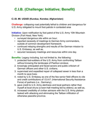C.I.B. (Challenge; Initiative; Benefit)
C.I.B. #6: USAID (Kunduz, Kondoz; Afghanistan)
Challenge: collapsing road potentially lethal to children and dangerous for
U.S. Army obligated to mount foot patrols in contested area
Initiative: Upon notification by foot patrol of the U.S. Army 10th Mountain
Division (Fort Hood, New York):
• surveyed dangerous site within an hour;
• reported necessity of meetings to German Army commanders,
outside of common development framework;
• continued relaying strengths and results of the German mission to
U.S. Embassy; as well as,
• secured necessary meetings and resources within one day.
Benefits: Legacy including, but not limited to, the following:
1. protected foot-soldiers of the U.S. Army from confronting Taliban
without knowing the landscape of Pashtun enclave;
2. knowingly anticipated and faced severe and public criticism of
German officers and other U.S. civilians;
3. supervised and expedited repair of collapsed sewer in less than a
month to save lives;
4. noted by U.S. Embassy as one of the few senior field officers to cite
and credit contributions of I.S.A.F. (International Security Assistance
Force) of partners (i.e., Germany);
5. gave credit to U.S. Army alertness and local partners rather than
myself at local shura (a town-hall meeting led by elders); as well as,
6. increased credibility of civilian advisors with the U.S. Army platoon
tasked with attacking and eliminating the Taliban infiltration of
otherwise peaceful province.
 