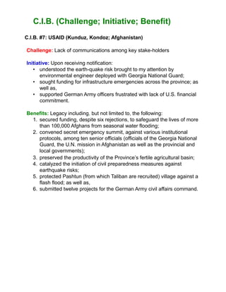 C.I.B. (Challenge; Initiative; Benefit)
C.l.B. #7: USAID (Kunduz, Kondoz; Afghanistan)
Challenge: Lack of communications among key stake-holders
Initiative: Upon receiving notification:
• understood the earth-quake risk brought to my attention by
environmental engineer deployed with Georgia National Guard;
• sought funding for infrastructure emergencies across the province; as
well as,
• supported German Army officers frustrated with lack of U.S. financial
commitment.
Benefits: Legacy including, but not limited to, the following:
1. secured funding, despite six rejections, to safeguard the lives of more
than 100,000 Afghans from seasonal water flooding;
2. convened secret emergency summit, against various institutional
protocols, among ten senior officials (officials of the Georgia National
Guard, the U.N. mission in Afghanistan as well as the provincial and
local governments);
3. preserved the productivity of the Province’s fertile agricultural basin;
4. catalyzed the initiation of civil preparedness measures against
earthquake risks;
5. protected Pashtun (from which Taliban are recruited) village against a
flash flood; as well as,
6. submitted twelve projects for the German Army civil affairs command.
 