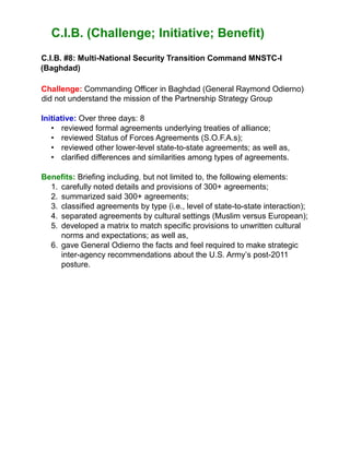 C.I.B. (Challenge; Initiative; Benefit)
C.I.B. #8: Multi-National Security Transition Command MNSTC-I
(Baghdad)
Challenge: Commanding Officer in Baghdad (General Raymond Odierno)
did not understand the mission of the Partnership Strategy Group
Initiative: Over three days: 8
• reviewed formal agreements underlying treaties of alliance;
• reviewed Status of Forces Agreements (S.O.F.A.s);
• reviewed other lower-level state-to-state agreements; as well as,
• clarified differences and similarities among types of agreements.
Benefits: Briefing including, but not limited to, the following elements:
1. carefully noted details and provisions of 300+ agreements;
2. summarized said 300+ agreements;
3. classified agreements by type (i.e., level of state-to-state interaction);
4. separated agreements by cultural settings (Muslim versus European);
5. developed a matrix to match specific provisions to unwritten cultural
norms and expectations; as well as,
6. gave General Odierno the facts and feel required to make strategic
inter-agency recommendations about the U.S. Army’s post-2011
posture.
 