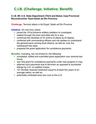 C.I.B. (Challenge; Initiative; Benefit)
C.l.B. #9: U.S. State Department (Tikrit and Balad, Iraq) Provincial
Reconstruction Team-Salah ad Din Province
Challenge: Terrorist attack in Ad Dujail, Salah ad Din Province
Initiative: On one hour notice:
• joined the 101st Airborne artillery battalion to investigate;
• walked through the town and blast site for a day;
• confirmed the identities of 33 victims of attack by Al Qaeda;
• conferred with commanding officers and city leaders to understand
the general panic among local citizens; as well as, over the
subsequent two days,
• prepared the grant application for condolence payments.
Benefits: Including, but not limited to, the following:
• completed, edited and submitted grant application over seventy-two
hours;
• won first grant for condolence payments under new program in Iraq;
• attained such payments due to terrorism as opposed to accidental
killings by U.S. or coalition troops;
• 15+ families received restitution equal to at least five years of an
average salary; as well as,
• potentially contested area won over to the U.S.
 