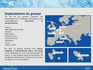 Implantations du groupe
  Du fait de sa vocation maritime, les
  implantations de Challenge International sont
  essentiellement        portuaires          et
  aéroportuaires:

  Havre
  Marseille/Fos-sur-Mer
  Anvers
  Barcelone
  Pointe-à-Pitre
  Fort-de-France
  Bordeaux
  Lyon
  Roissy CDG

 De plus, le groupe dispose d’un réseau
 d’agents à l’international (dans 176 pays)
 qui le représente là où il n’est pas présent en
 propre. Il sera précisé dans la proposition de
 Challenge International à chaque fois qu’il sera
 fait appel à un de ses agents.



Expertise Reefer                                    10/15
 
