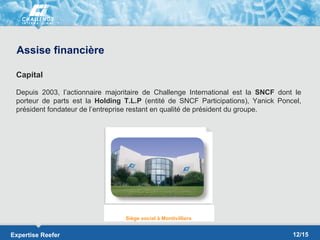 Assise financière

 Capital

 Depuis 2003, l’actionnaire majoritaire de Challenge International est la SNCF dont le
 porteur de parts est la Holding T.L.P (entité de SNCF Participations), Yanick Poncel,
 président fondateur de l’entreprise restant en qualité de président du groupe.




                                 Siège social à Montivilliers


Expertise Reefer                                                                   12/15
 