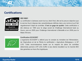 Certifications
                   ISO 9001
                   La certification s’adresse avant tout au client final, elle est la preuve objective que
                   le service fourni dispose des caractéristiques définies dans une norme et qu’il fait
                   régulièrement l’objet de contrôles. C'est un gage de qualité. Cette certification a
                   été obtenue en 1994 pour le siège social de Challenge International basé au
                   Havre, puis en 2005 pour Challenge International à Marseille et en 2008 pour la
                   filiale d'Anvers.

                   Certification ECOCERT
                   L’organisme ECOCERT a délivré pour le compte du ministère de l’Alimentation,
                   de l’Agriculture et de la Pêche la certification « Agriculture Biologique » à XP
                   LOG. Cette reconnaissance basée sur le respect de plans de contrôles
                   déterminés permet à XP LOG d’offrir à ses clients travaillant sur le marché BIO
                   des garanties sur leurs flux logistiques.




Expertise Reefer                                                                                    13/15
 