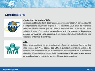 Certifications
                   L’obtention du statut d’OEA
                   Le groupe a obtenu le statut d’opérateur économique agréé (OEA) sûreté, sécurité
                   et simplifications douanières depuis le 14 novembre 2008 sous la référence
                   FRAEOF00000088 délivré par la Direction Générale des Douanes et Droits
                   Indirects. Il s’agit d’un contrat de confiance entre la douane et l’opérateur
                   reconnu par tous les états membres et qui permet d’améliorer la fluidité de nos
                   opérations en termes de contrôles.

                   IATA
                   Délivré sous conditions, cet agrément permet à l'agent en aérien de figurer sur des
                   listes publiées par IATA, d'éditer des LTA, de participer au système CASS et de
                   percevoir une commission de 5% sur le montant du transport et sur la déclaration
                   à la valeur. En contrepartie, l'agent IATA doit emballer et étiqueter correctement
                   les marchandises et respecter les procédures réglementaires.




Expertise Reefer                                                                                 14/15
 