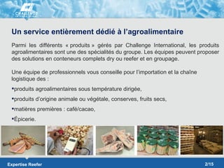 Un service entièrement dédié à l’agroalimentaire
 Parmi les différents « produits » gérés par Challenge International, les produits
 agroalimentaires sont une des spécialités du groupe. Les équipes peuvent proposer
 des solutions en conteneurs complets dry ou reefer et en groupage.

 Une équipe de professionnels vous conseille pour l’importation et la chaîne
 logistique des :
 produits agroalimentaires sous température dirigée,
 produits d’origine animale ou végétale, conserves, fruits secs,
 matières premières : café/cacao,
 Épicerie.




Expertise Reefer                                                               2/15
 
