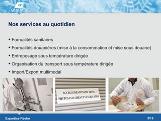 Nos services au quotidien

  Formalités sanitaires
  Formalités douanières (mise à la consommation et mise sous douane)
  Entreposage sous température dirigée
  Organisation du transport sous température dirigée
  Import/Export multimodal




Expertise Reefer                                                   3/15
 