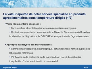 La valeur ajoutée de notre service spécialisé en produits
agroalimentaires sous température dirigée (1/2)
  Veille réglementaire et conseil :

        Suivi, analyse et synthèse des textes réglementaires en vigueur,
        Contact permanent avec les acteurs de la filière : la Commission de Bruxelles,
       le Ministère de l’Agriculture, la DGCCRF et les syndicats de l’agroalimentaires.


  Agréages et analyses des marchandises :
        Contrôle macroscopique, organoleptique, échantillonnage, remise auprès des
       laboratoires référencés,
        Vérification de la conformité de la marchandise : relevé d’éventuelles
       irrégularités d’ordre administratif ou commercial.

Expertise Reefer                                                                  4/15
 