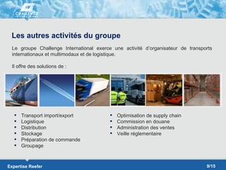 Les autres activités du groupe
  Le groupe Challenge International exerce une activité d’organisateur de transports
  internationaux et multimodaux et de logistique.

  Il offre des solutions de :




      Transport import/export               Optimisation de supply chain
      Logistique                            Commission en douane
      Distribution                          Administration des ventes
      Stockage                              Veille réglementaire
      Préparation de commande
      Groupage



Expertise Reefer                                                                 9/15
 