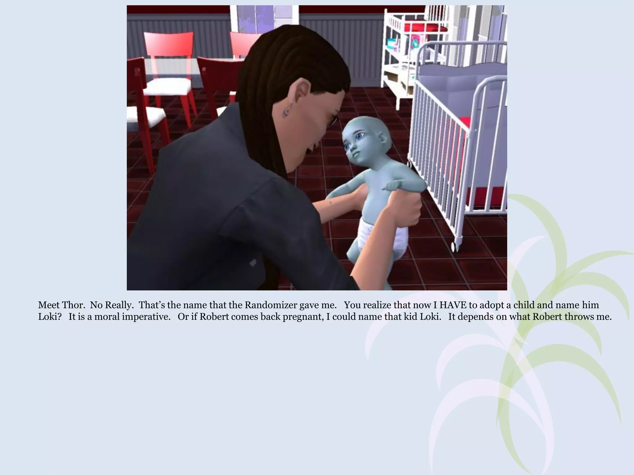 Meet Thor. No Really. That’s the name that the Randomizer gave me. You realize that now I HAVE to adopt a child and name him
Loki? It is a moral imperative. Or if Robert comes back pregnant, I could name that kid Loki. It depends on what Robert throws me.

 