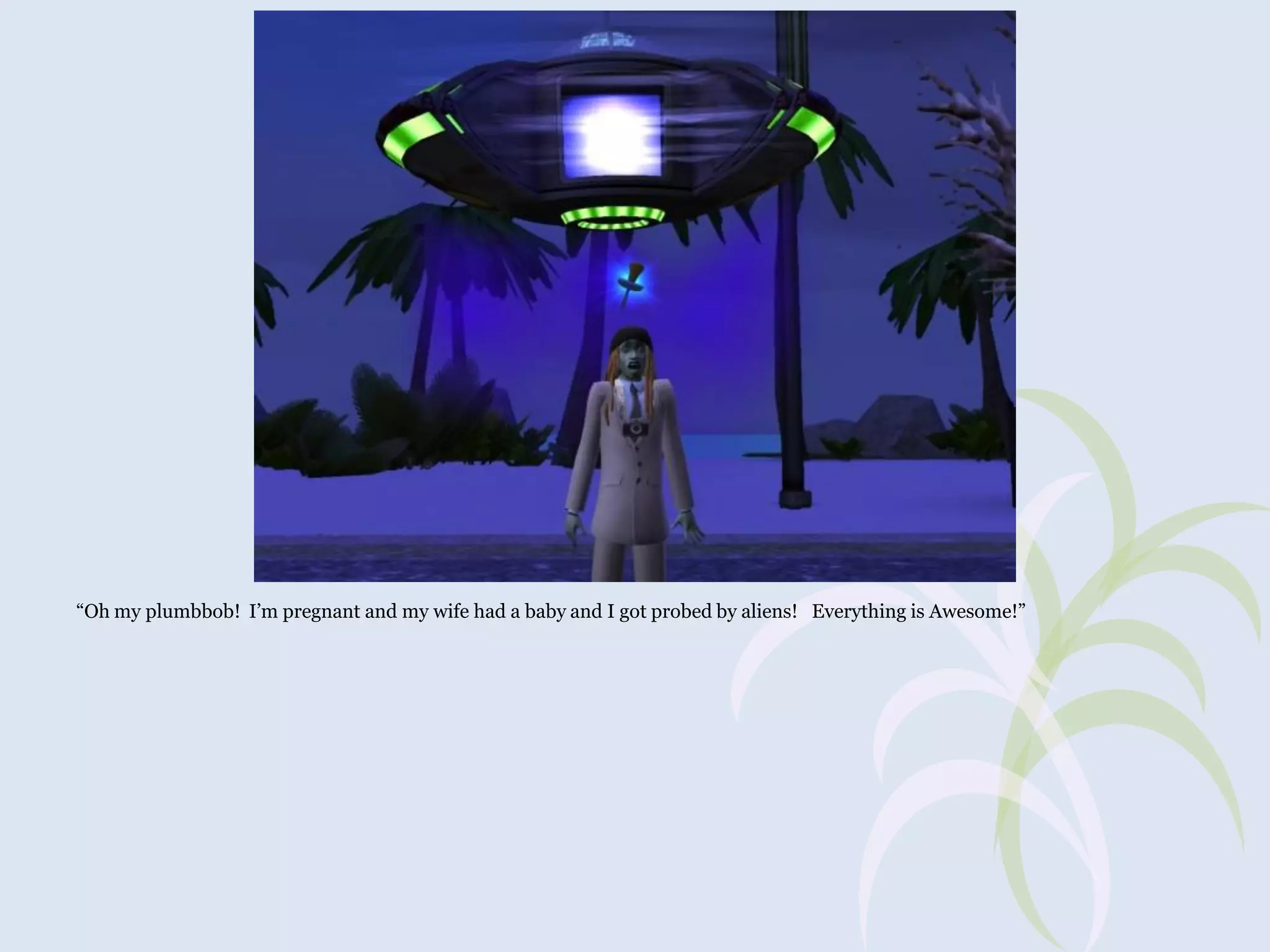 “Oh my plumbbob! I’m pregnant and my wife had a baby and I got probed by aliens! Everything is Awesome!”

 