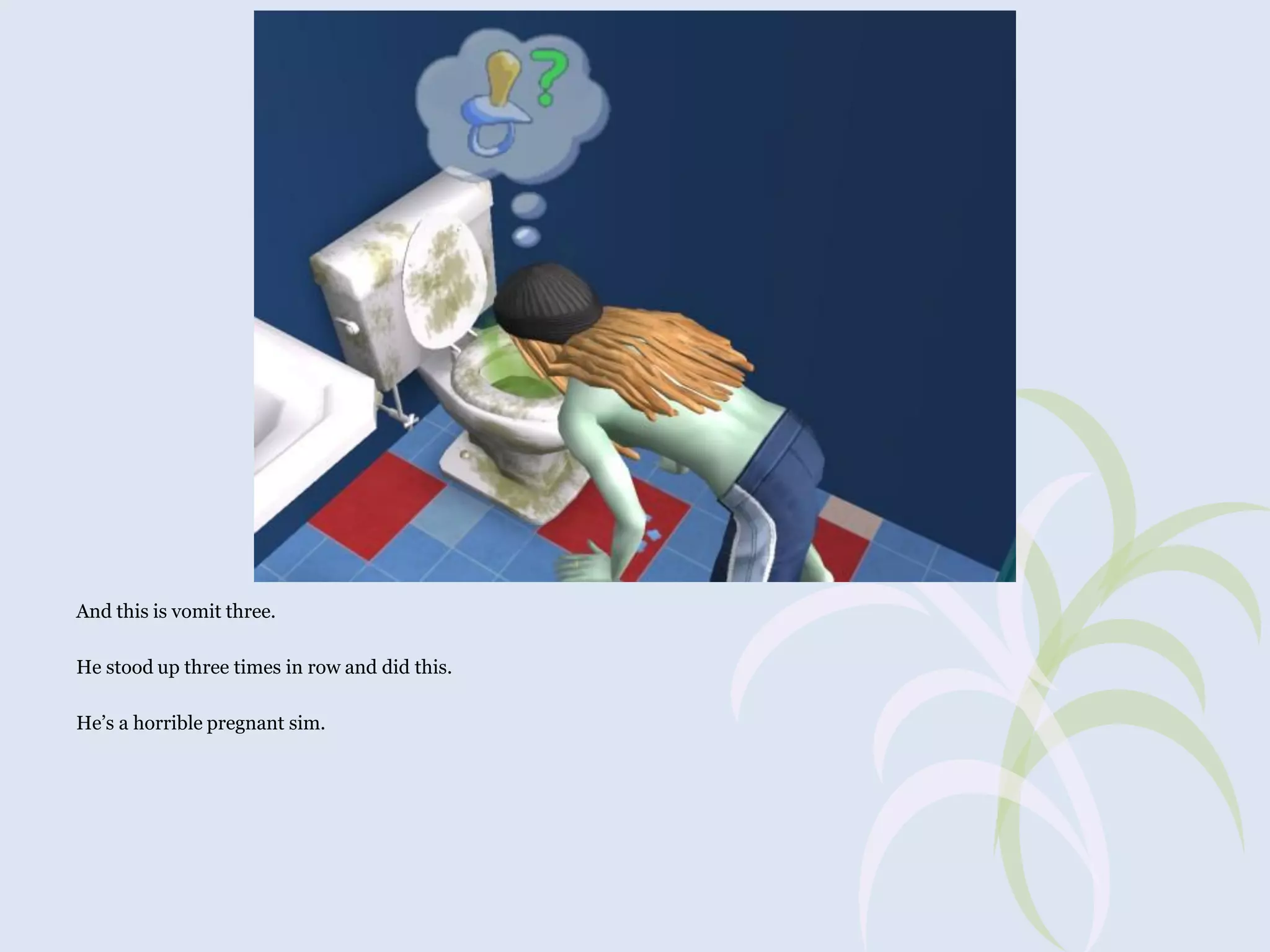 And this is vomit three.
He stood up three times in row and did this.
He’s a horrible pregnant sim.

 