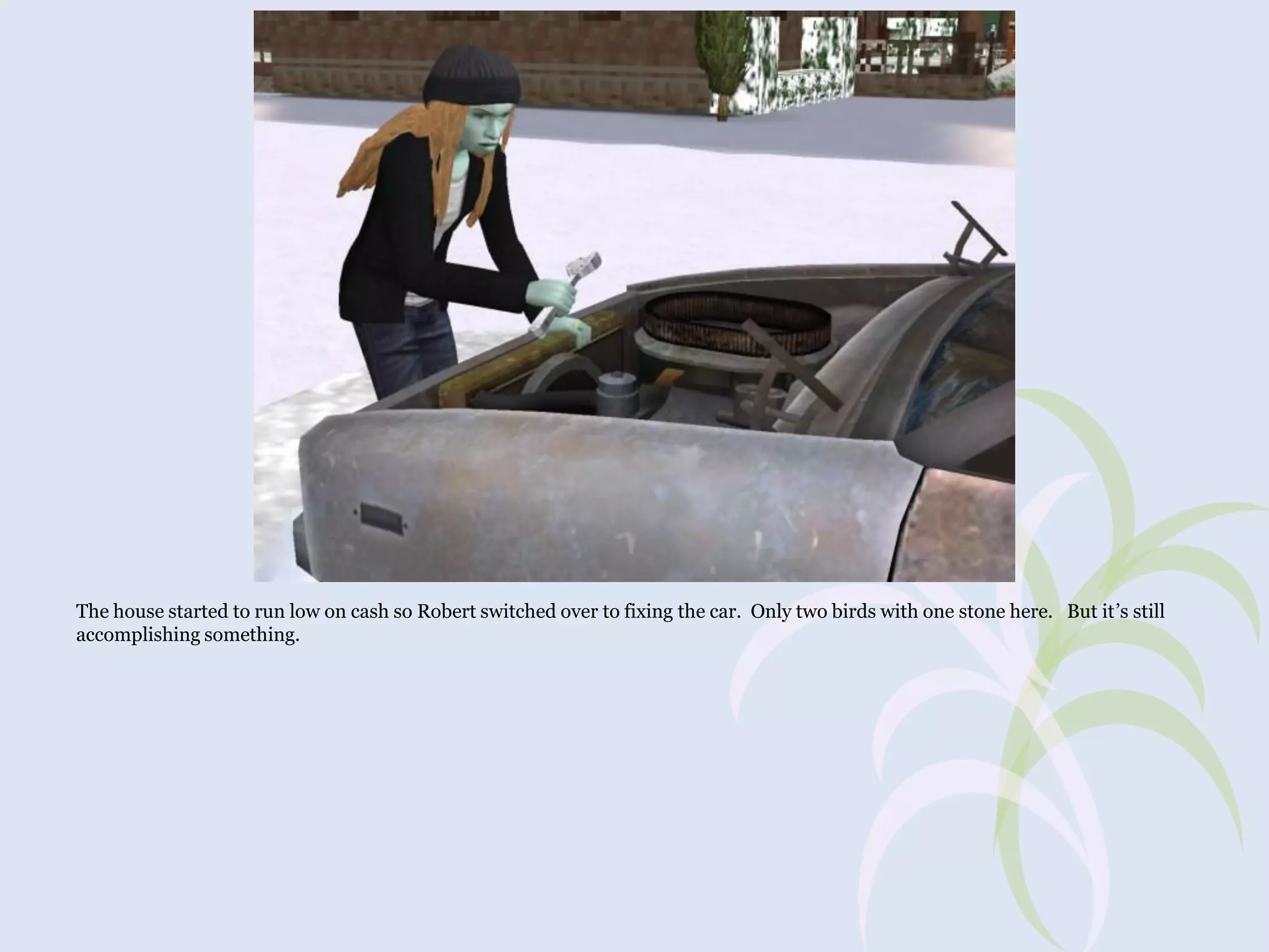 The house started to run low on cash so Robert switched over to fixing the car. Only two birds with one stone here. But it’s still
accomplishing something.

 