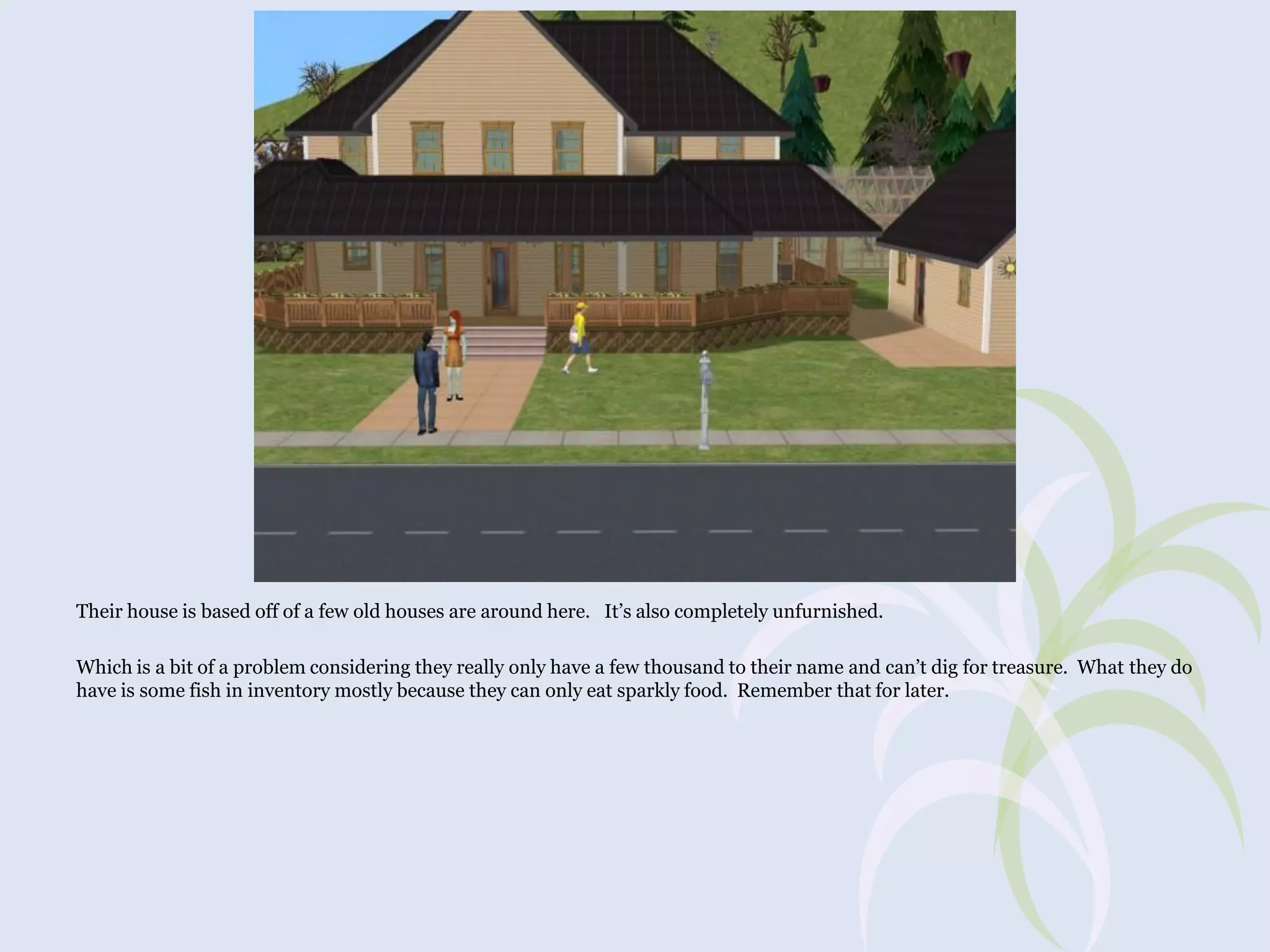 Their house is based off of a few old houses are around here. It’s also completely unfurnished.
Which is a bit of a problem considering they really only have a few thousand to their name and can’t dig for treasure. What they do
have is some fish in inventory mostly because they can only eat sparkly food. Remember that for later.

 