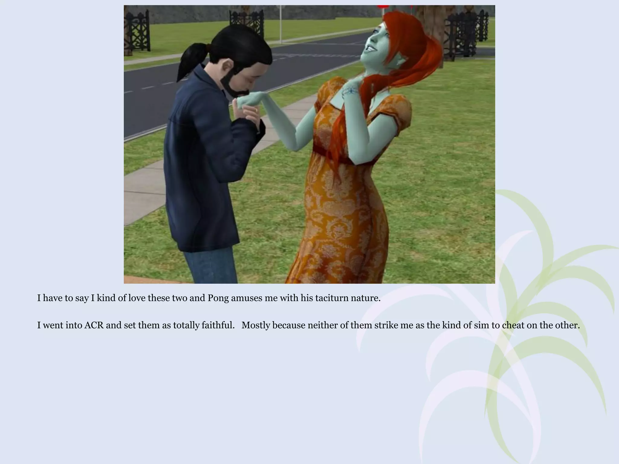 I have to say I kind of love these two and Pong amuses me with his taciturn nature.
I went into ACR and set them as totally faithful. Mostly because neither of them strike me as the kind of sim to cheat on the other.

 