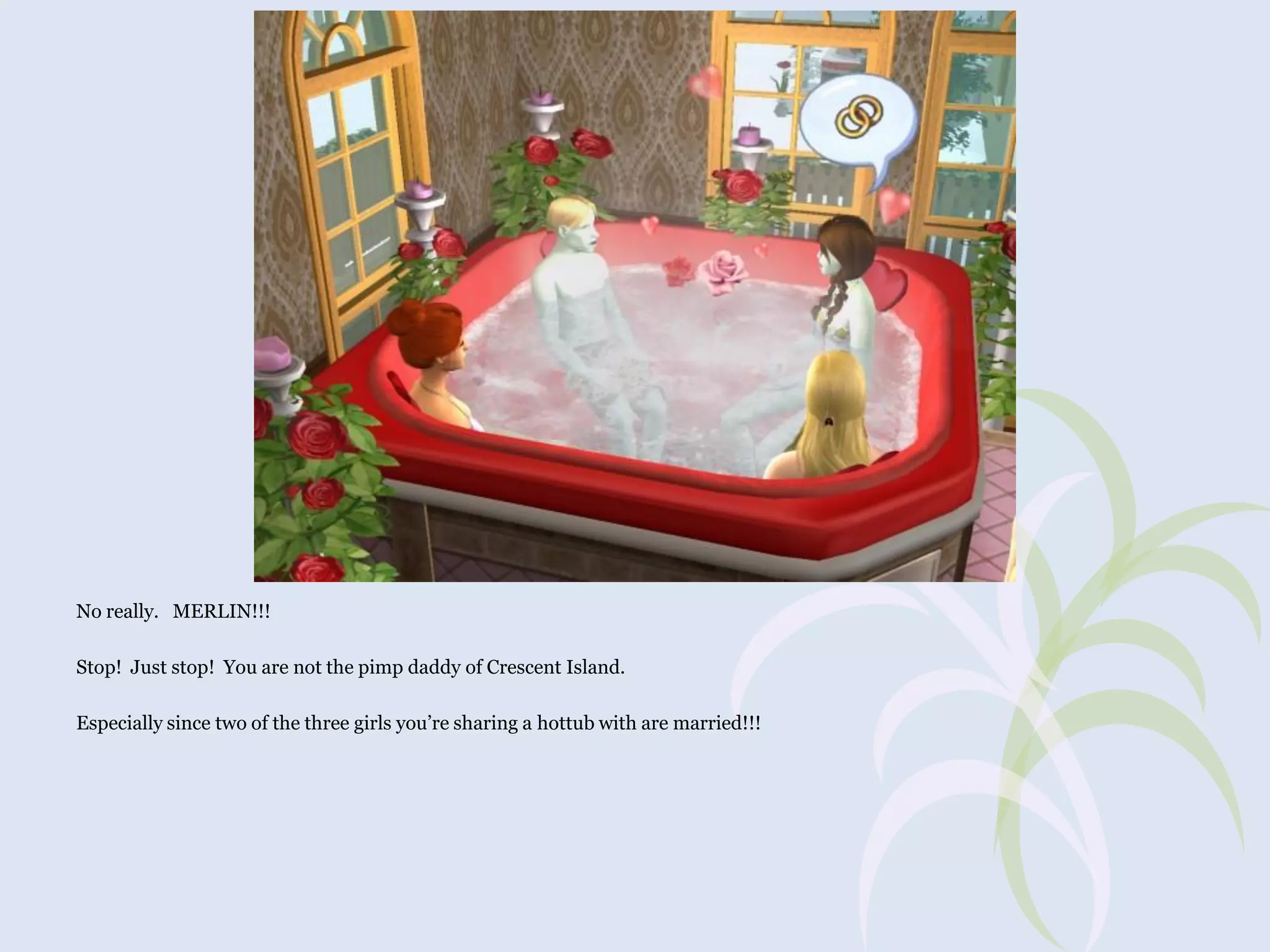 No really. MERLIN!!!
Stop! Just stop! You are not the pimp daddy of Crescent Island.
Especially since two of the three girls you’re sharing a hottub with are married!!!

 