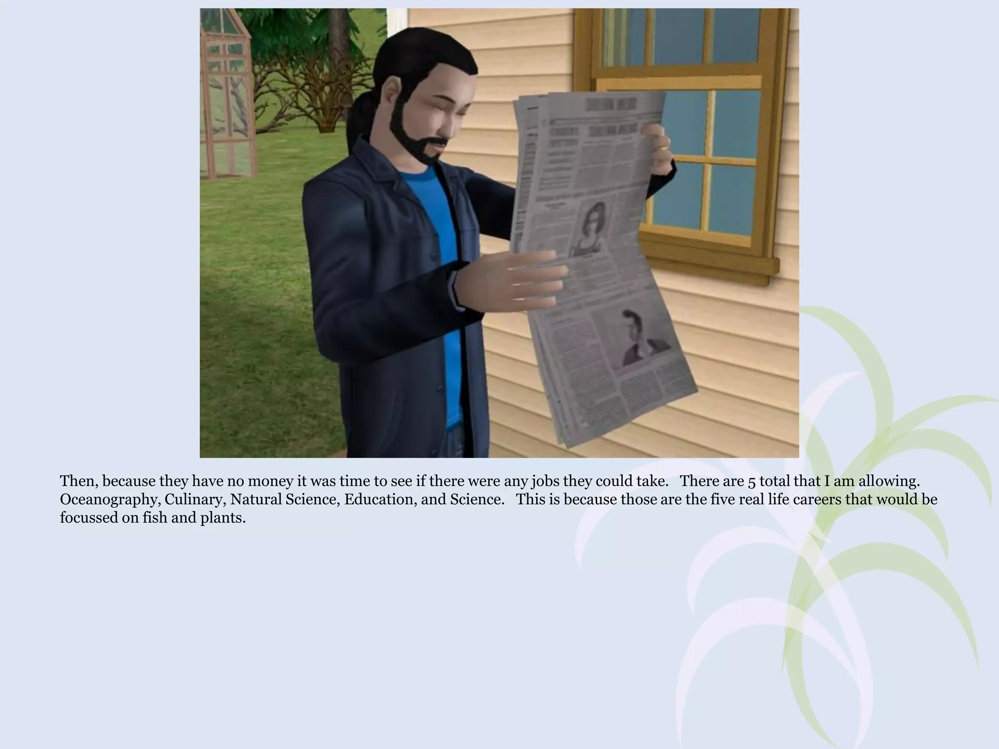 Then, because they have no money it was time to see if there were any jobs they could take. There are 5 total that I am allowing.
Oceanography, Culinary, Natural Science, Education, and Science. This is because those are the five real life careers that would be
focussed on fish and plants.

 