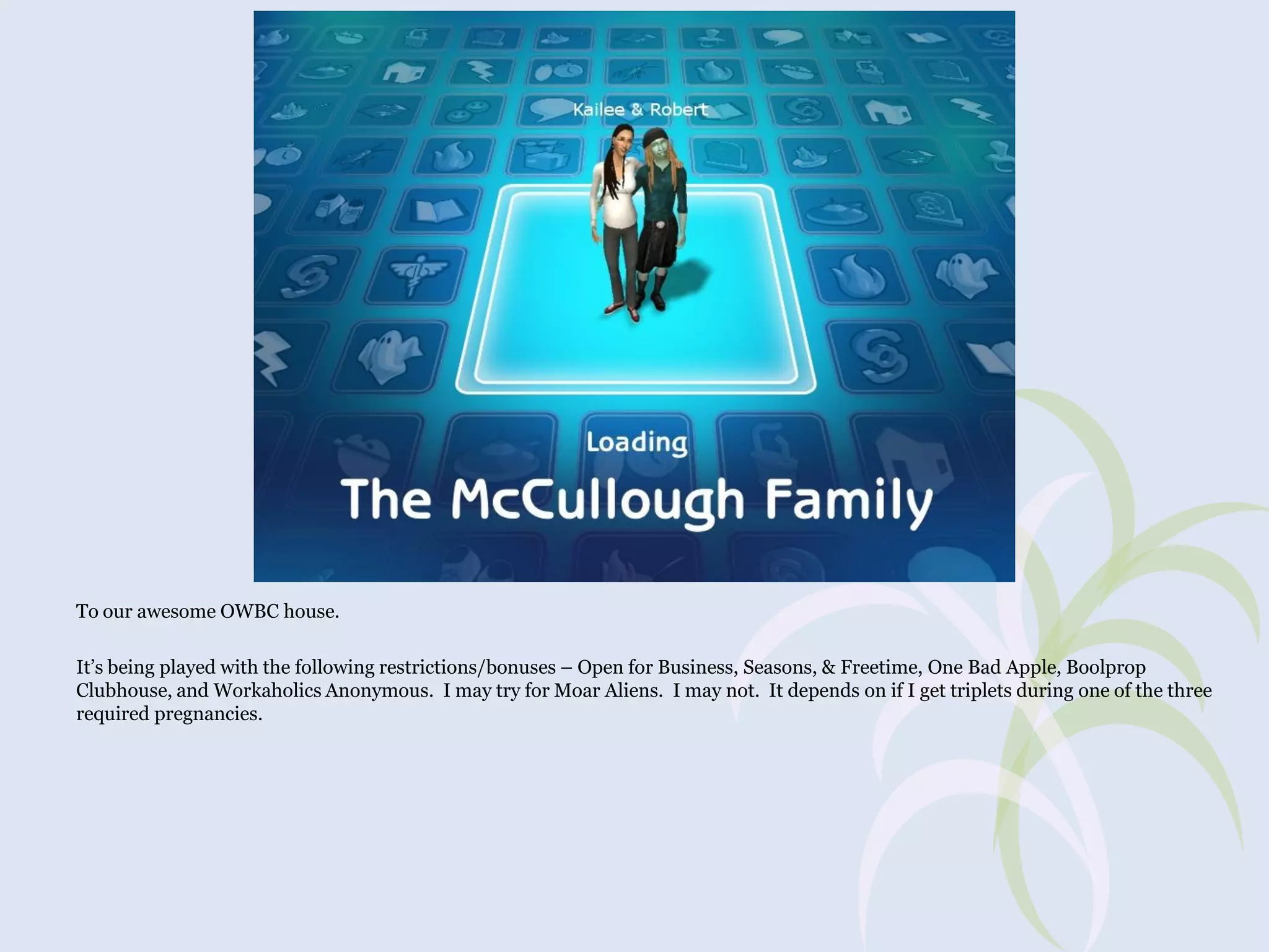 To our awesome OWBC house.
It’s being played with the following restrictions/bonuses – Open for Business, Seasons, & Freetime, One Bad Apple, Boolprop
Clubhouse, and Workaholics Anonymous. I may try for Moar Aliens. I may not. It depends on if I get triplets during one of the three
required pregnancies.

 