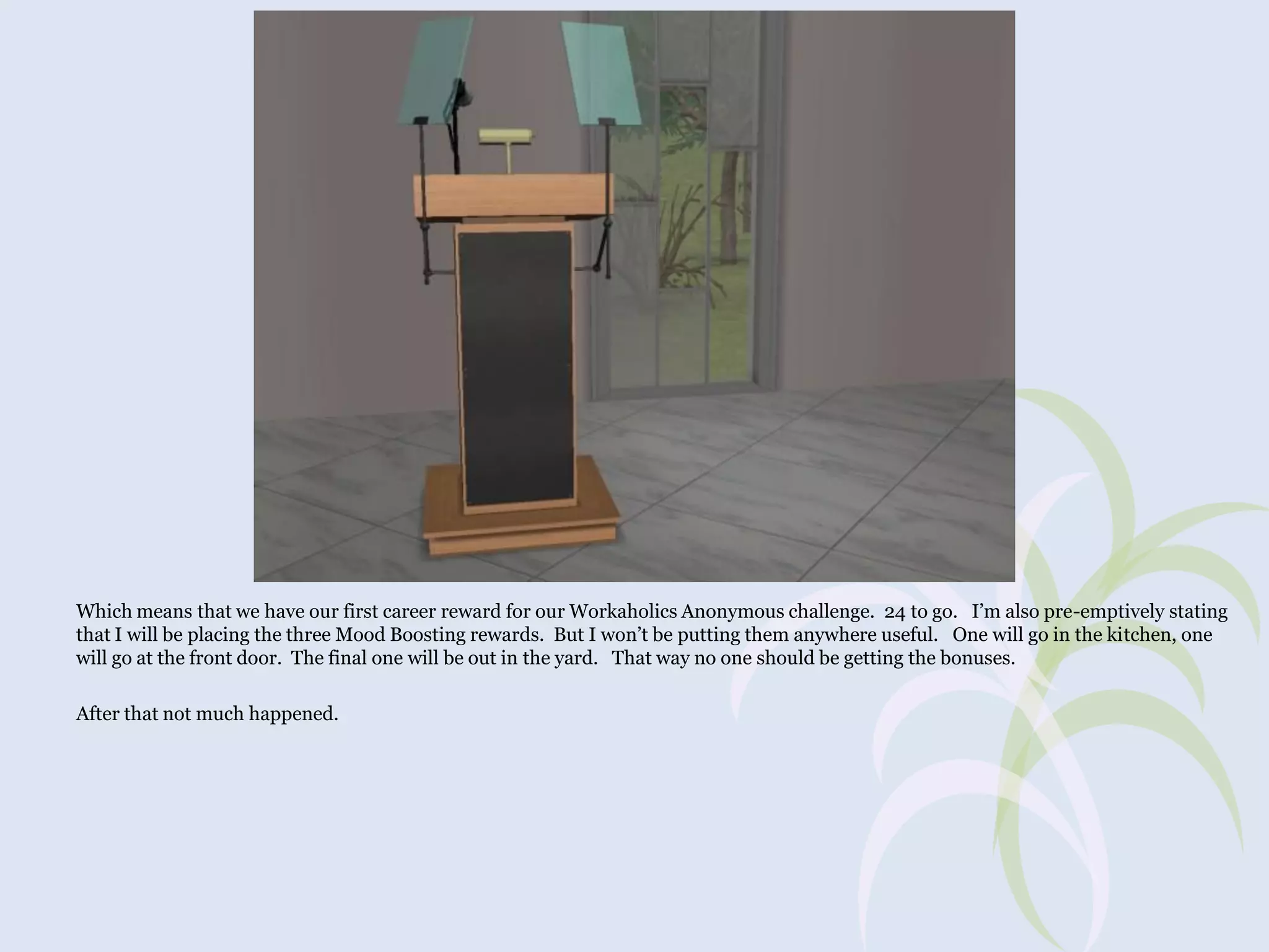 Which means that we have our first career reward for our Workaholics Anonymous challenge. 24 to go. I’m also pre-emptively stating
that I will be placing the three Mood Boosting rewards. But I won’t be putting them anywhere useful. One will go in the kitchen, one
will go at the front door. The final one will be out in the yard. That way no one should be getting the bonuses.
After that not much happened.

 