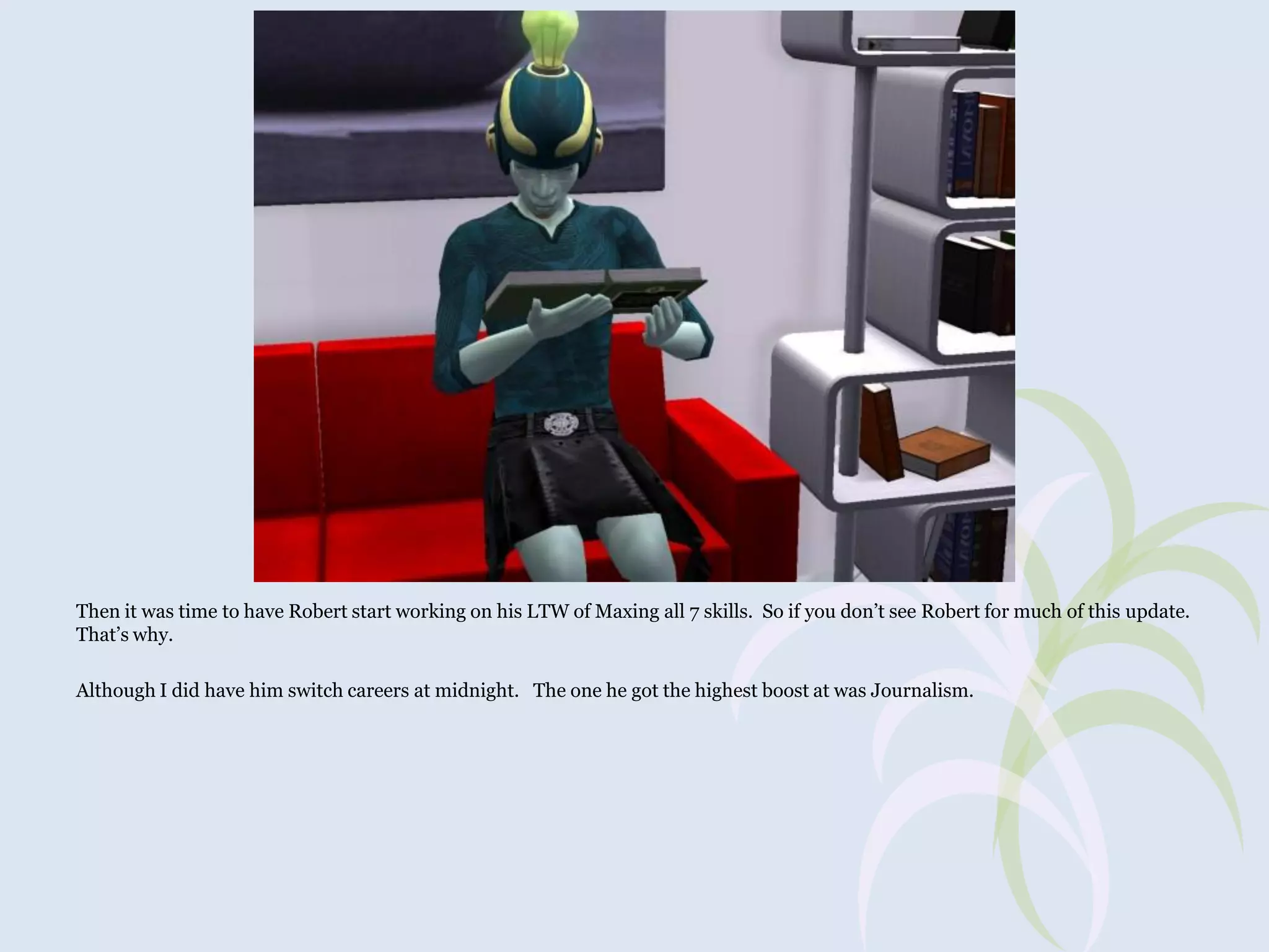 Then it was time to have Robert start working on his LTW of Maxing all 7 skills. So if you don’t see Robert for much of this update.
That’s why.
Although I did have him switch careers at midnight. The one he got the highest boost at was Journalism.

 