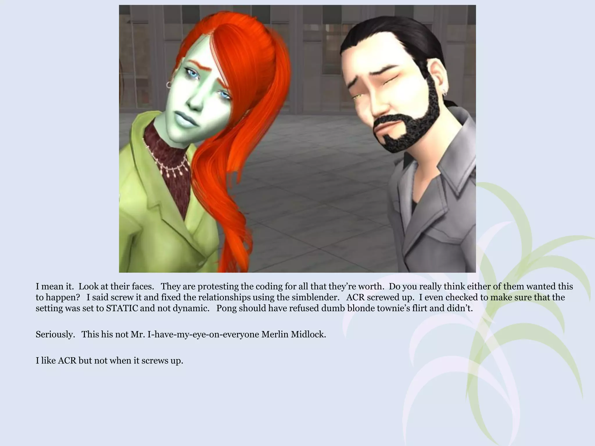 I mean it. Look at their faces. They are protesting the coding for all that they’re worth. Do you really think either of them wanted this
to happen? I said screw it and fixed the relationships using the simblender. ACR screwed up. I even checked to make sure that the
setting was set to STATIC and not dynamic. Pong should have refused dumb blonde townie’s flirt and didn’t.
Seriously. This his not Mr. I-have-my-eye-on-everyone Merlin Midlock.
I like ACR but not when it screws up.

 