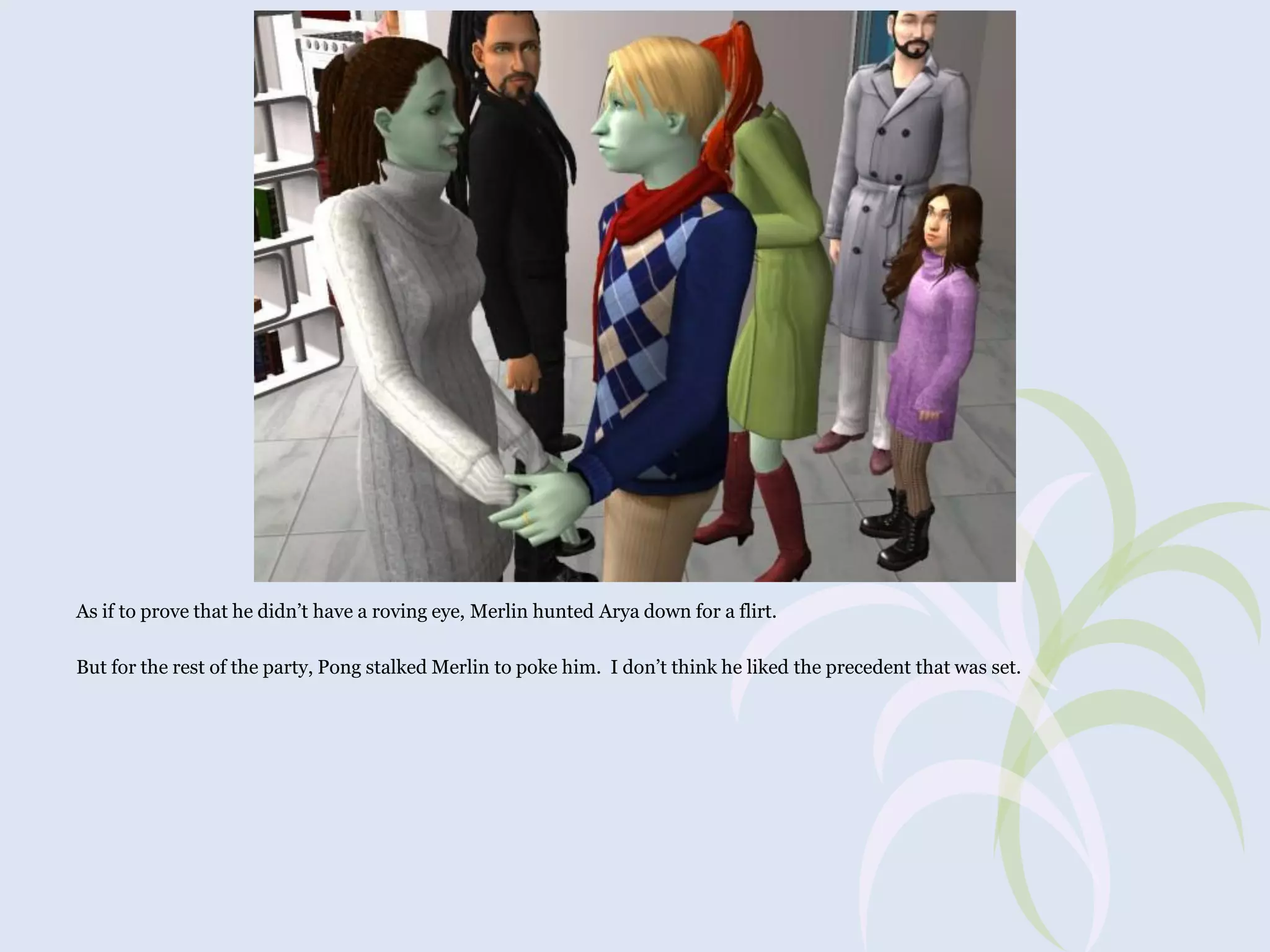 As if to prove that he didn’t have a roving eye, Merlin hunted Arya down for a flirt.
But for the rest of the party, Pong stalked Merlin to poke him. I don’t think he liked the precedent that was set.

 