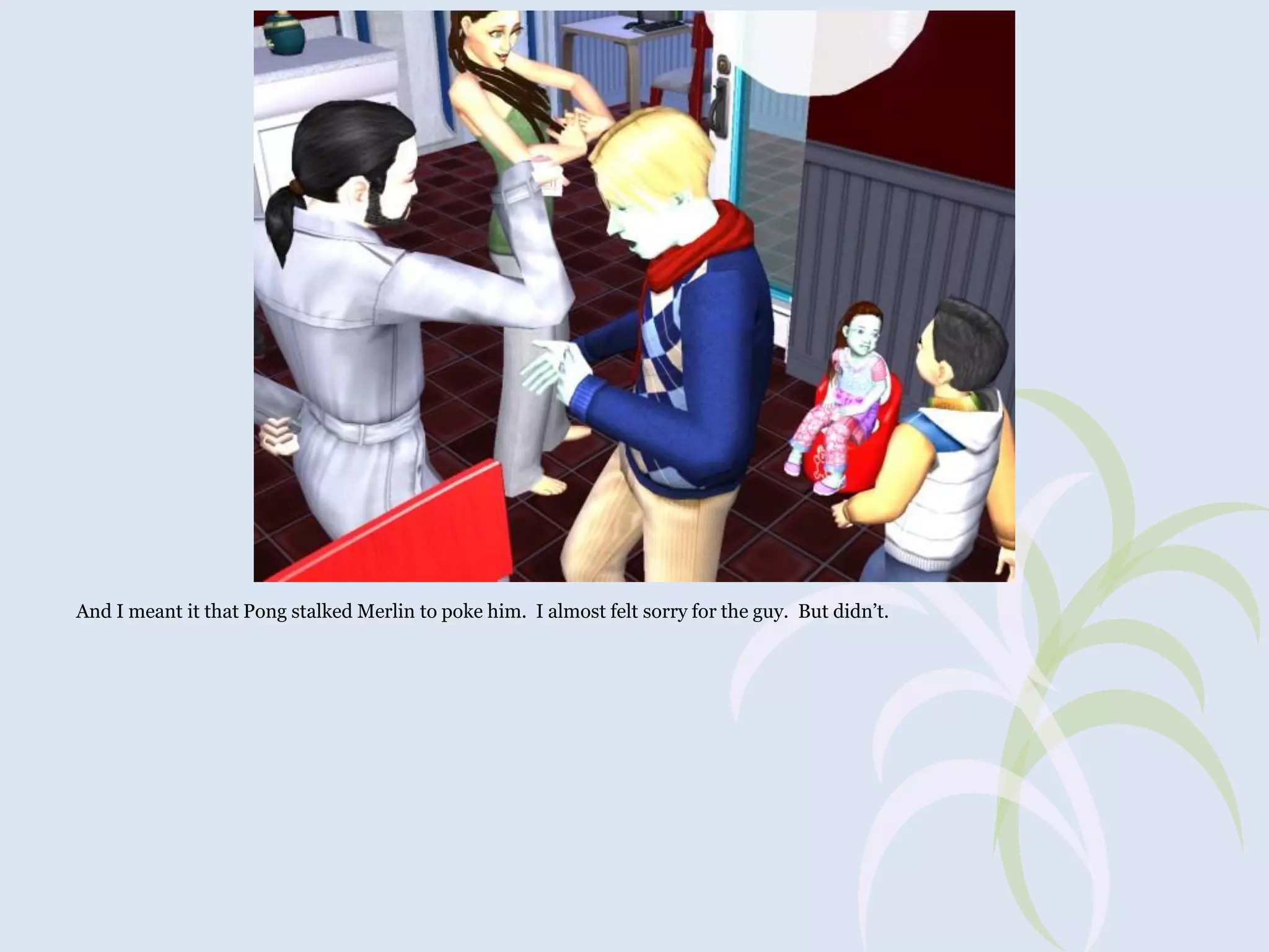 And I meant it that Pong stalked Merlin to poke him. I almost felt sorry for the guy. But didn’t.

 