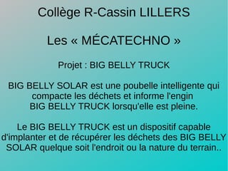 Projet : BIG BELLY TRUCK
BIG BELLY SOLAR est une poubelle intelligente qui
compacte les déchets et informe l'engin 
BIG BELLY TRUCK lorsqu'elle est pleine.
Le BIG BELLY TRUCK est un dispositif capable
d'implanter et de récupérer les déchets des BIG BELLY
SOLAR quelque soit l'endroit ou la nature du terrain..
Collège R-Cassin LILLERS
Les « MÉCATECHNO »
 