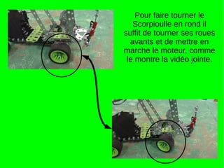 Pour faire tourner le
Scorpioulle en rond il
suffit de tourner ses roues
avants et de mettre en
marche le moteur, comme
le montre la vidéo jointe.
 