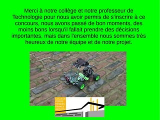Merci à notre collège et notre professeur de
Technologie pour nous avoir permis de s'inscrire à ce
concours, nous avons passé de bon moments, des
moins bons lorsqu'il fallait prendre des décisions
importantes, mais dans l'ensemble nous sommes très
heureux de notre équipe et de notre projet.
 