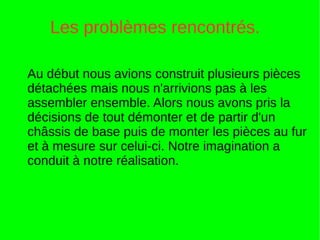 Les problèmes rencontrés.
Au début nous avions construit plusieurs pièces
détachées mais nous n'arrivions pas à les
assembler ensemble. Alors nous avons pris la
décisions de tout démonter et de partir d'un
châssis de base puis de monter les pièces au fur
et à mesure sur celui-ci. Notre imagination a
conduit à notre réalisation.
 