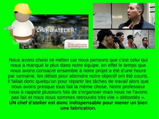 Nous avons choisi ce métier car nous pensons que c'est celui qui
nous a manqué le plus dans notre équipe, en effet le temps que
nous avons consacré ensemble à notre projet a été d'une heure
par semaine, les délais pour atteindre notre objectif ont été courts.
Il fallait donc quelqu'un pour répartir les tâches de travail alors que
nous avons presque tous fait la même chose. Notre professeur
nous à rappelé plusieurs fois de s'organiser mais nous ne l'avons
pas fait et nous nous sommes retrouvés très vite « débordés ».
UN chef d'atelier est donc indispensable pour mener un bien
une fabrication.
 