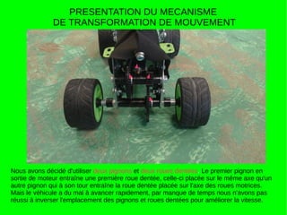 PRESENTATION DU MECANISME
DE TRANSFORMATION DE MOUVEMENT
Nous avons décidé d'utiliser deux pignons et deux roues dentées. Le premier pignon en
sortie de moteur entraîne une première roue dentée, celle-ci placée sur le même axe qu'un
autre pignon qui à son tour entraîne la roue dentée placée sur l'axe des roues motrices.
Mais le véhicule a du mal à avancer rapidement, par manque de temps nous n'avons pas
réussi à inverser l'emplacement des pignons et roues dentées pour améliorer la vitesse.
 