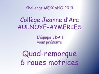 Challenge MECCANO 2013


 Collège Jeanne d’Arc
AULNOYE-AYMERIES
       L’équipe JDA 1
       vous présente


 Quad-remorque
 6 roues motrices
 