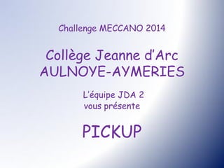 Challenge MECCANO 2014
Collège Jeanne d’Arc
AULNOYE-AYMERIES
L’équipe JDA 2
vous présente
PICKUP
 