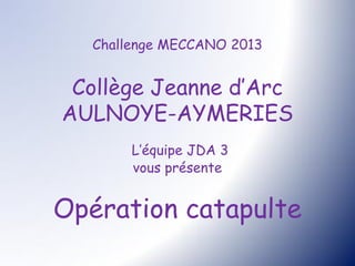 Challenge MECCANO 2013


 Collège Jeanne d’Arc
AULNOYE-AYMERIES
        L’équipe JDA 3
        vous présente


Opération catapulte
 